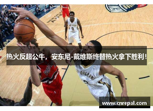 热火反超公牛，安东尼-戴维斯终替热火拿下胜利！