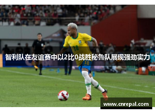 智利队在友谊赛中以2比0战胜秘鲁队展现强劲实力