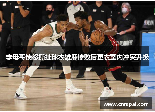 字母哥愤怒撕扯球衣雄鹿惨败后更衣室内冲突升级